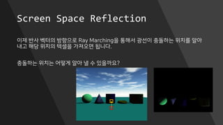 Screen Space Reflection
이제 반사 벡터의 방향으로 Ray Marching을 통해서 광선이 충돌하는 위치를 알아
내고 해당 위치의 텍셀을 가져오면 됩니다.
충돌하는 위치는 어떻게 알아 낼 수 있을까요?
 
