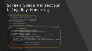 Screen Space Reflection
Using Ray Marching
float4 main( PS_INPUT input ) : SV_TARGET
{
float3 incidentVec = normalize( input.viewPos );
float3 viewNormal = normalize( input.viewNormal );
float3 reflectVec = reflect( incidentVec, viewNormal );
reflectVec = normalize( reflectVec );
reflectVec *= g_rayStepScale;
float3 reflectPos = input.viewPos;
float thickness = g_maxThickness / g_FarPlaneDist;
[loop]
for ( int i = 0; i < g_maxRayStep; ++i )
{
float3 texCoord = GetTexCoordXYLinearDepthZ( reflectPos );
float srcdepth = depthbufferTex.SampleLevel( baseSampler, texCoord.xy, 0 ).x;
float depthDiff = texCoord.z - srcdepth;
if ( depthDiff > g_depthbias && depthDiff < thickness )
{
float4 reflectColor = BinarySearch( reflectVec, reflectPos );
float edgeFade = 1.f - pow( length( texCoord.xy - 0.5f ) * 2.f, 2.f );
reflectColor.a *= pow( 0.75f, (length( reflectPos - input.viewPos ) / g_maxRayLength) ) * edgeFade;
return reflectColor;
}
else
{
reflectPos += ( i + Noise( texCoord.xy ) ) * reflectVec;
}
}
return float4(0.f, 0.f, 0.f, 0.f);
}
반사 벡터 계산
Ray Marching
충돌점을 못 찾았을 때 광선을 진행
첫 충돌 후 이진 탐색
 