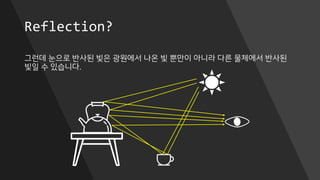 Reflection?
그런데 눈으로 반사된 빛은 광원에서 나온 빛 뿐만이 아니라 다른 물체에서 반사된
빛일 수 있습니다.
 