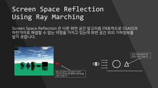 Screen Space Reflection
Using Ray Marching
Screen Space Reflection 은 다른 화면 공간 알고리즘 (대표적으로 SSAO)과
마찬가지로 해결할 수 없는 약점을 가지고 있는데 화면 공간 외의 기하정보를
알지 못합니다.
월드 공간상에 또 다른 물체가 이렇게
위치하고 있다면 해당 물체에 대한 정보를
얻을 수 없습니다.
또한 가려진 물체에 대한
정보도 얻을 수 없습니다.
 