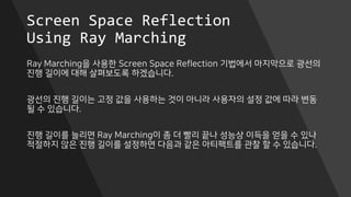Screen Space Reflection
Using Ray Marching
Ray Marching을 사용한 Screen Space Reflection 기법에서 마지막으로 광선의
진행 길이에 대해 살펴보도록 하겠습니다.
광선의 진행 길이는 고정 값을 사용하는 것이 아니라 사용자의 설정 값에 따라 변동
될 수 있습니다.
진행 길이를 늘리면 Ray Marching이 좀 더 빨리 끝나 성능상 이득을 얻을 수 있나
적절하지 않은 진행 길이를 설정하면 다음과 같은 아티팩트를 관찰 할 수 있습니다.
 