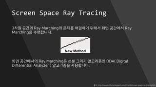 Screen Space Ray Tracing
3차원 공간의 Ray Marching의 문제를 해결하기 위해서 화면 공간에서 Ray
Marching을 수행합니다.
화면 공간에서의 Ray Marching은 선분 그리기 알고리즘인 DDA( Digital
Differential Analyzer ) 알고리즘을 사용합니다.
출처 : http://casual-effects.blogspot.com/2014/08/screen-space-ray-tracing.html
 