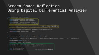 Screen Space Reflection
Using Digital Differential Analyzer
float4 main( PS_INPUT input ) : SV_TARGET
{
float3 incidentVec = normalize( input.viewPos );
float3 viewNormal = normalize( input.viewNormal );
float3 reflectVec = reflect( incidentVec, viewNormal );
reflectVec = normalize( reflectVec );
float3 hitPixel_alpha;
bool isHit = TraceScreenSpaceRay( reflectVec, input.viewPos, hitPixel_alpha );
float3 color = framebufferTex.SampleLevel( baseSampler, hitPixel_alpha.xy, 0 ).rgb;
return float4( color, hitPixel_alpha.z ) * isHit;
}
반사 벡터 계산
충돌 여부 및 충돌한 픽셀 좌표를 계산
bool TraceScreenSpaceRay( float3 dir, float3 viewPos, out float3 hitPixel_alpha )
{
float rayLength = ( viewPos.z + dir.z * g_maxRayLength ) < g_nearPlaneDist ? ( g_nearPlaneDist - viewPos.z ) / dir.z : g_maxRayLength;
hitPixel_alpha = float3( -1, -1, 1 );
float3 rayEnd = viewPos + dir * rayLength;
float4 ssRayBegin = mul( float4( viewPos, 1.0 ), g_projectionMatrix );
float4 ssRayEnd = mul( float4( rayEnd, 1.0 ), g_projectionMatrix );
float k0 = 1 / ssRayBegin.w;
float k1 = 1 / ssRayEnd.w; 화면 공간으로 광선의 시작점, 끝점을 변환
 