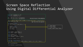 Screen Space Reflection
Using Digital Differential Analyzer
float2 P0 = ssRayBegin.xy * k0;
float2 P1 = ssRayEnd.xy * k1;
P0 = ( P0 * 0.5 + 0.5 ) * g_targetSize;
P1 = ( P1 * 0.5 + 0.5 ) * g_targetSize;
P1 += ( dot( P1 - P0, P1 - P0 ) < 0.0001 ) ? float2( 0.01, 0.01 ) : float2( 0, 0 );
float2 delta = P1 - P0;
bool permute = false;
if ( abs( delta.x ) < abs( delta.y ) )
{
permute = true;
delta = delta.yx;
P0 = P0.yx;
P1 = P1.yx;
}
float stepDir = sign( delta.x );
float invdx = stepDir / delta.x;
float stepCount = 0;
float rayZ = viewPos.z;
float sceneZMax = viewPos.z + 100.f;
float end = stepDir * P1.x;
float3 Pk = float4( P0, k0 );
float3 dPk = float4( float2( stepDir, delta.y * invdx ), ( k1 - k0 ) * invdx );
dPk *= g_rayStepScale;
float thickness = g_maxThickness;
화면 공간으로 광선의 시작점, 끝점을 변환
기울기 계산 후 DDA delta 값을 계산
1 <
𝑦 𝑒𝑛𝑑 − 𝑦𝑠𝑡𝑎𝑟𝑡
𝑥 𝑒𝑛𝑑 − 𝑥 𝑠𝑡𝑎𝑟𝑡
= 𝑥 𝑒𝑛𝑑 − 𝑥 𝑠𝑡𝑎𝑟𝑡 < 𝑦 𝑒𝑛𝑑 − 𝑦𝑠𝑡𝑎𝑟𝑡
 