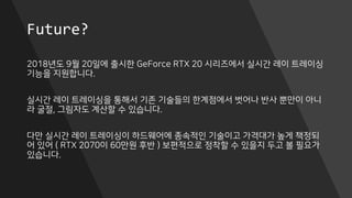 Future?
2018년도 9월 20일에 출시한 GeForce RTX 20 시리즈에서 실시간 레이 트레이싱
기능을 지원합니다.
실시간 레이 트레이싱을 통해서 기존 기술들의 한계점에서 벗어나 반사 뿐만이 아니
라 굴절, 그림자도 계산할 수 있습니다.
다만 실시간 레이 트레이싱이 하드웨어에 종속적인 기술이고 가격대가 높게 책정되
어 있어 ( RTX 2070이 60만원 후반 ) 보편적으로 정착할 수 있을지 두고 볼 필요가
있습니다.
 