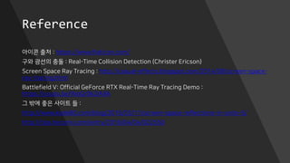Reference
아이콘 출처 : https://www.flaticon.com/
구와 광선의 충돌 : Real-Time Collision Detection (Christer Ericson)
Screen Space Ray Tracing : http://casual-effects.blogspot.com/2014/08/screen-space-
ray-tracing.html
Battlefield V: Official GeForce RTX Real-Time Ray Tracing Demo :
https://youtu.be/WoQr0k2IA9A
그 밖에 좋은 사이트 들 :
http://www.kode80.com/blog/2015/03/11/screen-space-reflections-in-unity-5/
http://tips.hecomi.com/entry/2016/04/04/022550
 