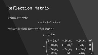 Reflection Matrix
수식으로 정리하자면
가 되고 이를 행렬로 표현하면 다음과 같습니다.
𝑣 − 2 ∗ 𝑣′ ∙ 𝑛 ∗ 𝑛
𝐼 − 2𝑃 𝑇
𝑁
=
1 − 2𝑛 𝑥
2
−2𝑛 𝑥 𝑛 𝑦 −2𝑛 𝑥 𝑛 𝑧 0
−2𝑛 𝑥 𝑛 𝑦 1 − 2𝑛 𝑦
2
−2𝑛 𝑧 0
−2𝑛 𝑥 𝑛 𝑦 −2𝑛 𝑦 𝑛 𝑧 1 − 2𝑛 𝑧
2 0
−2𝑑𝑛 𝑥 −2𝑑 −2𝑑𝑛 𝑧 1
 