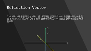 Reflection Vector
1. 이 벡터 v와 평면의 법선 벡터 n을 내적하면 법선 벡터 n에 투영된 v의 길이를 얻
을 수 있습니다. 이 값에 -2배를 하여 법선 벡터에 곱하면 다음과 같은 벡터 u를 얻게
됩니다.
P
n
v
u
 