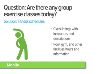 Question: Are there any group
exercise classes today?
Solution: Fitness schedules
                              Class listings with
                              instructors and
                              descriptions
                              Pool, gym, and other
                              facilities hours and
                              information

  Mobile
 