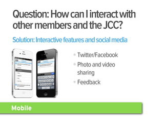 Question: How can I interact with
other members and the JCC?
Solution: Interactive features and social media
                          Twitter/Facebook
                          Photo and video
                          sharing
                          Feedback


Mobile
 