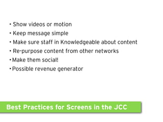 • Show videos or motion
• Keep message simple
• Make sure staff in Knowledgeable about content
• Re-purpose content from other networks
•Make them social!
•Possible revenue generator




Best Practices for Screens in the JCC
 