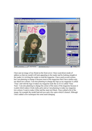 I have put an image of my friend on the front cover. I have used direct mode of
address so that my model will look appealing to the reader and by looking straight at
the reader it is inviting the reader to read the magazine. I have used several colours
but I am planning to change it because most of the magazines that I have studies only
use about two colours. I am also planning to change the logo as my magazine is called
‘Tune’ and with the logo it makes my magazine look like as if it is called ‘Tune
Tune’. I am also planning to change the colour of the name of the magazine because it
is pink which makes it look really girly and as I am planning to make my magazine
two colours I want to make it blue and the main text black. I have edited a bit of the
image, for example the model had red eyes and a few spots which I cleared. Although
I have added a few techniques but some need changing.
 