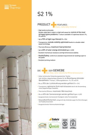Screen
Thermic

          S2 1%
          PRODUCT
                              +
          • High textile technicality
                                       FEATURES
                                     Glass, naturally mineral

          	 Double-sided fabric made in a tight twill weave for control of the most
          	 stringent glare problems: 7 colours available in 3 openness factors 1%,
          	 3% and 5%

          • Up to 95% of light rays filtered (Tv = 5%)

          • Transparency: outside visibility optimized thanks to a double-sided
          	 weave technology

          • Thermal efficiency: maximum heat protection

          • Up to 65% of solar energy eliminated (gtot = 0,35)
          • Excellent mechanical resistance and high dimensional stability

          • Health/Safety: conforms to standard requirements for buildings open to
          	 the public
          • Excellent printing medium




          DIE
                +        DER GEWEBE
                       Das Glas: eine natürliche Mineralressource
          • Hoher technischer Entwicklungsstand der Textilie
          	 Sehr dichtes, doppelseitiges Gewebe für die Beseitigung störender
          	 Blendeffekte: 7 Farben, 3 Öffnungsfaktoren: 1%, 3% und 5%
          • Bis zu 95% der Lichtstrahlung werden gefiltert (Tv = 5%)

          • Transparenz: optimierte Sicht nach draussen durch die Verwendung
          	 eines doppelseitigen Gewebes

          • Thermische Effizienz: maximaler Wärmeschutz

          • Bis zu 65% der Sonnenenergie werden gefiltert (gtot = 0,35)
          • Ausgezeichnete mechanische Festigkeit, hohe Formstabilität

          • Gesundheit/Sicherheit: entspricht den Anforderungen für Einrichtungen
          	 mit Publikumsverkehr
          • Ausgezeichneter Kommunikationsträger




                                                 FIVE YEAR       FIRE
                                                 WARRANTY     RETARDANT




                                                FÜNF-JAHRE     SCHWER
                                                 GARANTIE    ENTFLAMMBAR     BV 0062
 