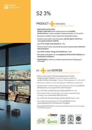 Screen
Thermic

          S2 3%
          PRODUCT
                              +       FEATURES
                                    Glass, naturally mineral
          • High textile technicality
          	 Double-sided fabric with contrast colours for unrivalled
          	 performances: 7 colours available in 3 openness factors 1%, 3% and 5%
          • Economical: 2 widths to reduce waste when making fabric panels

          • Excellent visual comfort: dark side allows a perfect glare control and
          	 a very good outward visibility

          • Up to 91% of light rays filtered (Tv = 9%)

          • Thermal comfort: white-coloured side facing the outside provides maximum
          	 heat protection
          • Up to 64% of solar energy eliminated (gtot = 0,36)

          • New double-sided pattern for an exceptional dimensional stability and
          	 mechanical resistance

          • Health/Safety: conforms to standard requirements for buildings open
          	 to the public




          DIE
                +       DER GEWEBE
                      Das Glas: eine natürliche Mineralressource
          • Hoher technischer Entwicklungsstand der Textilie
          	 Doppelseitiges Gewebe in sehr kontrastreichen Farben für
          	 unübertroffene Leistungen: 7 Farben, 3 Öffnungsfaktoren: 1%, 3% und 5%
          • Ökonomisch: 2 Breiten, um die Anfertigung der Stoffbahnen zu optimieren

          • Ausgezeichneter visueller Komfort: die dunkle Seite bietet einen perfekten
          	 Blendschutz und eine gute Sicht nach draussen
          • Bis zu 91% der Lichtstrahlung werden gefiltert (Tv = 9%)
          • Thermischer Komfort: die helle Seite, dem Fenster zugewandte Seite
          	 ermöglicht einen maximalen Wärmeschutz

          • Bis zu 64% der Sonnenenergie werden gefiltert (gtot = 0,36)

          • Neue doppelseitige Bindungsart für Formstabilität und eine
          	 aussergewöhnliche mechanische Festigkeit

          • Gesundheit/Sicherheit: entspricht den Anforderungen für Einrichtungen
          	 mit Publikumsverkehr




                                                FIVE YEAR       FIRE
                                                WARRANTY     RETARDANT




                                               FÜNF-JAHRE     SCHWER
                                                GARANTIE    ENTFLAMMBAR   BV 0062
 