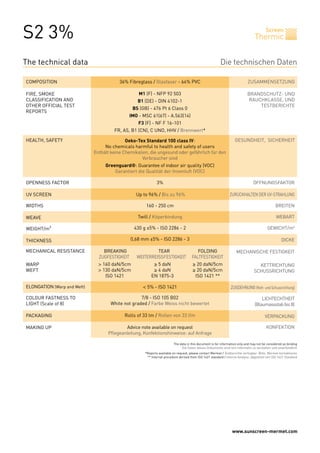 S2 3%                                                                                                                                Thermic
                                                                                                                                             Screen




The technical data                                                                                           Die technischen Daten

COMPOSITION                                  36% Fibreglass / Glasfaser - 64% PVC                                               ZUSAMMENSETZUNG

FIRE, SMOKE                                            M1 (F) - NFP 92 503                                                      BRANDSCHUTZ- UND
CLASSIFICATION AND                                     B1 (DE) - DIN 4102-1                                                     RAUCHKLASSE, UND
OTHER OFFICIAL TEST                                                                                                                 TESTBERICHTE
                                                    BS (GB) - 476 Pt 6 Class 0
REPORTS
                                                 IMO - MSC 61(67) - A.563(14)
                                                       F3 (F) - NF F 16-101
                                          FR, AS, B1 (CN), C UNO, HHV / Brennwert*

HEALTH, SAFETY                                  Oeko-Tex Standard 100 class IV:                                         GESUNDHEIT, SICHERHEIT
                                      No chemicals harmful to health and safety of users
                                 Enthält keine Chemikalien, die ungesund oder gefährlich für den
                                                        Verbraucher sind
                                      Greenguard®: Guarantee of indoor air quality (VOC)
                                          Garantiert die Qualität der Innenluft (VOC)

OPENNESS FACTOR                                                   3%                                                                ÖFFNUNGSFAKTOR

UV SCREEN                                             Up to 96% / Bis zu 96%                                        ZURÜCKHALTEN DER UV-STRAHLUNG

WIDTHS                                                    160 - 250 cm                                                                             BREITEN

WEAVE                                                  Twill / Köperbindung                                                                         WEBART

WEIGHT/m²                                            430 g ±5% - ISO 2286 - 2                                                                 GEWICHT/m²

THICKNESS                                           0,68 mm ±5% - ISO 2286 - 3                                                                          DICKE

MECHANICAL RESISTANCE        	       BREAKING	                 TEAR	            FOLDING                                 MECHANISCHE FESTIGKEIT
                             	     ZUGFESTIGKEIT	     WEITERREISSFESTIGKEIT	 FALTFESTIGKEIT
WARP                         	     > 160 daN/5cm	              ≥ 5 daN	                   ≥ 20 daN/5cm                                 KETTRICHTUNG
WEFT                         	     > 130 daN/5cm	              ≥ 4 daN	                   ≥ 20 daN/5cm                               SCHUSSRICHTUNG
                             	        ISO 1421	               EN 1875-3	                   ISO 1421 **

ELONGATION (Warp and Weft)                               < 5% - ISO 1421                                             ZUGDEHNUNG (Kett- und Schussrichtung)

COLOUR FASTNESS TO                                     7/8 - ISO 105 B02                                                                 LICHTECHTHEIT
LIGHT (Scale of 8)                       White not graded / Farbe Weiss nicht bewertet                                               (Blaumassstab bis 8)

PACKAGING                                      Rolls of 33 lm / Rollen von 33 lfm                                                           VERPACKUNG

MAKING UP                                       Advice note available on request                                                             KONFEKTION
                                       Pflegeanleitung, Konfektionshinweise: auf Anfrage

                                                                             The data in this document is for information only and may not be considered as binding
                                                                                  Die Daten dieses Dokuments sind rein informativ zu verstehen und unverbindlich
                                                          *Reports available on request, please contact Mermet / Testberichte verfügbar: Bitte, Mermet kontaktieren
                                                           ** Internal procedure derived from ISO 1421 standard / Interne Analyse, abgeleitet von ISO 1421 Standard




                                                                                                                      www.sunscreen-mermet.com
 