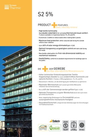 Screen
Thermic

          S2 5%
          PRODUCT
                             +        FEATURES
                                    Glass, naturally mineral
          • High textile technicality
          	 Real double-sided fabric for unrivalled thermal and visual comfort:
          	 7 colours available in 3 openness factors 1%, 3% and 5%
          • Economical: 2 widths to reduce waste when making fabric panels

          • Maximum heat protection: white-coloured side facing the outside
          	 reflects solar radiation

          • Up to 64% of solar energy eliminated (gtot = 0,36)

          • Optimal transparency and good glare control with dark side facing
          	 the inside

          • New double-sided pattern for first-rate dimensional stability and
          	 mechanical resistance

          • Health/Safety: conforms to standard requirements for buildings open to




                +
          	 the public




          DIE           DER GEWEBE
                      Das Glas: eine natürliche Mineralressource
          • Hoher technischer Entwicklungsstand der Textilie
          	 Doppelseitiges Gewebe für einen unübertroffene thermische und
          	 optische Komfort: 7 Farben, 3 Öffnungsfaktoren: 1%, 3% und 5%
          • Ökonomisch: 2 Breiten, um die Anfertigung der Stoffbahnen zu optimieren

          • Maximaler Wärmeschutz nach aussen gerichtete Weissseite
          	 reflektiert die Sonnenstrahlung

          • Bis zu 64% der Sonnenenergie werden gefiltert (gtot = 0,36)

          • Optimale Transparenz und guter Blendschutz durch die nach innen
          	 gerichtete Dunkleseite

          • Neue, doppelseitige Bindungsart für Formstabilität und eine
          	 aussergewöhnliche mechanische Festigkeit

          • Gesundheit/Sicherheit: entspricht den Anforderungen für Einrichtungen
          	 mit Publikumsverkehr




                                                FIVE YEAR       FIRE
                                                WARRANTY     RETARDANT




                                               FÜNF-JAHRE     SCHWER
                                                GARANTIE    ENTFLAMMBAR   BV 0062
 