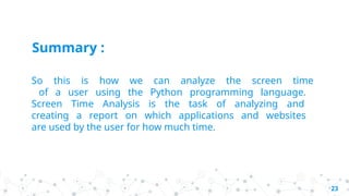 So this is how we can analyze the screen time
of a user using the Python programming language.
Screen Time Analysis is the task of analyzing and
creating a report on which applications and websites
are used by the user for how much time.
23
Summary :
 