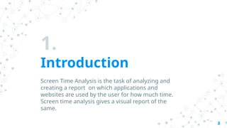 1.
Introduction
Screen Time Analysis is the task of analyzing and
creating a report on which applications and
websites are used by the user for how much time.
Screen time analysis gives a visual report of the
same.
3
 