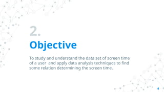 2.
Objective
To study and understand the data set of screen time
of a user and apply data analysis techniques to find
some relation determining the screen time.
4
 
