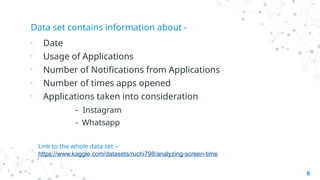 Data set contains information about -
• Date
• Usage of Applications
• Number of Notifications from Applications
• Number of times apps opened
• Applications taken into consideration
- Instagram
- Whatsapp
6
Link to the whole data set –
https://www.kaggle.com/datasets/ruchi798/analyzing-screen-time
 