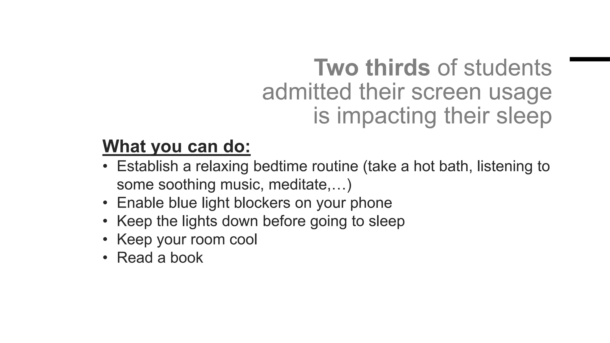 Two thirds of students
admitted their screen usage
is impacting their sleep
What you can do:
• Establish a relaxing bedtime routine (take a hot bath, listening to
some soothing music, meditate,…)
• Enable blue light blockers on your phone
• Keep the lights down before going to sleep
• Keep your room cool
• Read a book
 