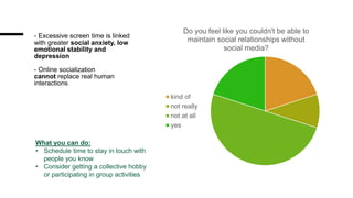 - Excessive screen time is linked
with greater social anxiety, low
emotional stability and
depression
- Online socialization
cannot replace real human
interactions
Do you feel like you couldn't be able to
maintain social relationships without
social media?
kind of
not really
not at all
yes
What you can do:
• Schedule time to stay in touch with
people you know
• Consider getting a collective hobby
or participating in group activities
 