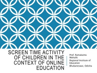 SCREEN TIME ACTIVITY
OF CHILDREN IN THE
CONTEXT OF ONLINE
EDUCATION
Prof. Ramakanta
Mohalik
Regional Institute of
Education
Bhubaneswar, Odisha
 