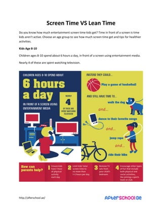 http://afterschool.ae/
Screen Time VS Lean Time
Do you know how much entertainment screen time kids get? Time in front of a screen is time
kids are ’t acti e. Choose a age group to see ho uch scree ti e get a d tips for healthier
activities.
Kids Age 8-10
Children ages 8-10 spend about 6 hours a day, in front of a screen using entertainment media.
Nearly 4 of these are spent watching television.
 