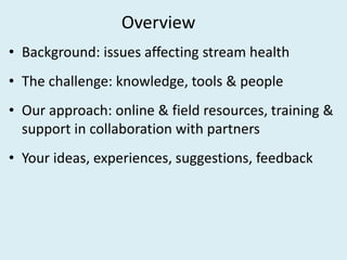 Overview
• Background: issues affecting stream health
• The challenge: knowledge, tools & people
• Our approach: online & ...