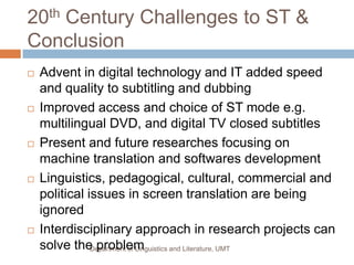 20th Century Challenges to ST &
Conclusion
   Advent in digital technology and IT added speed
    and quality to subtitling and dubbing
   Improved access and choice of ST mode e.g.
    multilingual DVD, and digital TV closed subtitles
   Present and future researches focusing on
    machine translation and softwares development
   Linguistics, pedagogical, cultural, commercial and
    political issues in screen translation are being
    ignored
   Interdisciplinary approach in research projects can
    solve the problem
               Department of Linguistics and Literature, UMT
 