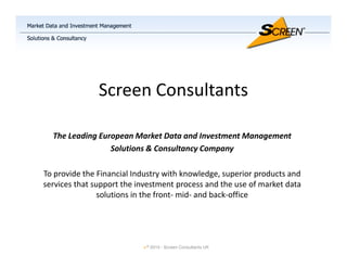 Screen Consultants

  The Leading European Market Data and Investment Management
                 Solutions & Consultancy Company

To provide the Financial Industry with knowledge, superior products and
services that support the investment process and the use of market data
                solutions in the front- mid- and back-office




                            ©   2010 - Screen Consultants UK
 