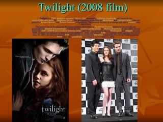 Twilight (2008 film) Twilight  is a  2008   American   romantic - fantasy film  directed by  Catherine Hardwicke  and based on the  novel of the same name  by  Stephenie Meyer . The protagonists of the film are  Bella Swan  and  Edward Cullen , who are played by  Kristen Stewart  and  Robert Pattinson , respectively. The premise focuses on a teenage girl and a  vampire  who fall in love. The project was in development for approximately three years at  Paramount Pictures  before it was put into pre-production by  Summit Entertainment . The novel was  adapted for the screen  by  Melissa Rosenberg  in late 2007, shortly before the  2007–2008 Writers Guild of America strike . The film was primarily shot in  Washington  and  Oregon  in early 2008.  Twilight  was released in theaters on November 21, 2008, and grossed  US$ 35.7 million on its opening day. As of May 30, 2009, the film has grossed  US$ 382,133,300 in worldwide  box office [  and $148,771,132 in North American  DVD  sales. The  soundtrack  was released on November 4, 2008. 