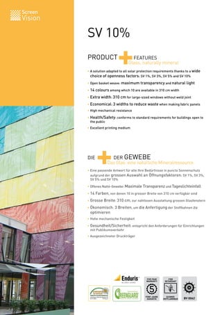 Screen
Vision

         SV 10%
         PRODUCT
                            +        FEATURES
                                   Glass, naturally mineral
         • A solution adapted to all solar protection requirements thanks to a wide
         	 choice of openness factors: SV 1%, SV 3%, SV 5% and SV 10%
         • Open basket weave: maximum transparency and natural light

         • 14 colours among which 10 are available in 310 cm width

         • Extra width: 310 cm for large-sized windows without weld joint

         • Economical: 3 widths to reduce waste when making fabric panels
         • High mechanical resistance

         • Health/Safety: conforms to standard requirements for buildings open to
         	 the public
         • Excellent printing medium




         DIE
               +       DER GEWEBE
                     Das Glas: eine natürliche Mineralressource
         • Eine passende Antwort für alle Ihre Bedürfnisse in puncto Sonnenschutz
         	 aufgrund der grossen Auswahl an Öffnungsfaktoren: SV 1%, SV 3%,
         	 SV 5% und SV 10%

         • Offenes Natté-Gewebe: Maximale Transparenz und Tageslichteinfall

         • 14 Farben, von denen 10 in grosser Breite von 310 cm verfügbar sind

         • Grosse Breite: 310 cm, zur nahtlosen Ausstattung grossen Glasfenstern

         • Ökonomisch: 3 Breiten, um die Anfertigung der Stoffbahnen zu
         	 optimieren
         • Hohe mechanische Festigkeit

         • Gesundheit/Sicherheit: entspricht den Anforderungen für Einrichtungen
         	 mit Publikumsverkehr
         • Ausgezeichneter Druckträger




                                               FIVE YEAR        FIRE
                                               WARRANTY      RETARDANT




                                               FÜNF-JAHRE     SCHWER
                                                GARANTIE    ENTFLAMMBAR   BV 0062
 