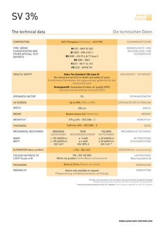 SV 3%                                                                                                                                        Screen
                                                                                                                                           Vision


The technical data                                                                                           Die technischen Daten

COMPOSITION                                  36% Fibreglass / Glasfaser - 64% PVC                                               ZUSAMMENSETZUNG

FIRE, SMOKE                                            M1 (F) - NFP 92 503                                                      BRANDSCHUTZ- UND
CLASSIFICATION AND                                                                                                              RAUCHKLASSE, UND
                                                       B1 (DE) - DIN 4102-1
OTHER OFFICIAL TEST                                                                                                                 TESTBERICHTE
REPORTS                                          BS (GB) - 476 Pt 6 & 7 Class 0
                                                          BS (GB) - 5867
                                                       F3 (F) - NF F 16-101
                                                       FR (US) - NFPA 701

HEALTH, SAFETY                                  Oeko-Tex Standard 100 class IV:                                        GESUNDHEIT, SICHERHEIT
                                      No chemicals harmful to health and safety of users
                                 Enthält keine Chemikalien, die ungesund oder gefährlich für den
                                                        Verbraucher sind
                                      Greenguard®: Guarantee of indoor air quality (VOC)
                                          Garantiert die Qualität der Innenluft (VOC)

OPENNESS FACTOR                                                  3%
                                                                 1%                                                                 ÖFFNUNGSFAKTOR

UV SCREEN                                            Up to 98% /Jusqu’à 98%
                                                     Up to 98% / Bis zu 98%                                         ZURÜCKHALTEN DER UV-STRAHLUNG

WIDTH                                                         250 cm                                                                                  BREITE

WEAVE                                            Basket weave 1x2 //Natté 1 x 2
                                                 Basket weave 2x2 Natté 2x2                                                                         WEBART

WEIGHT/m²                                            375
                                                     440 g ±5% - ISO 2286 - 2                                                                 GEWICHT/m²

THICKNESS                                           0,48 mm ±5% - ISO 2286 - 3
                                                    0,55                                                                                               DICKE

MECHANICAL RESISTANCE        	       BREAKING	                TEAR	             FOLDING                                 MECHANISCHE FESTIGKEIT
                             	     ZUGFESTIGKEIT	     WEITERREISSFESTIGKEIT	 FALTFESTIGKEIT
WARP                         	     > 150 daN/5cm	             ≥ 5 daN	                    ≥ 20 daN/5cm                                KETTRICHTUNG
WEFT                         	     > 130 daN/5cm	             ≥ 4 daN	                    ≥ 20 daN/5cm                              SCHUSSRICHTUNG
                             	        ISO 1421	              EN 1875-3	                     ISO 1421 *

ELONGATION (Warp and Weft)                               < 5% - ISO 1421                                            ZUGDEHNUNG (Kett- und Schussrichtung)

COLOUR FASTNESS TO                                     7/8 - ISO 105 B02                                                                 LICHTECHTHEIT
LIGHT (Scale of 8)                       White not graded / Farbe Weiss nicht bewertet                                               (Blaumassstab bis 8)

PACKAGING                                      Rolls of 33 lm / Rollen von 33 lfm                                                           VERPACKUNG

MAKING UP                                       Advice note available on request                                                             KONFEKTION
                                       Pflegeanleitung, Konfektionshinweise: auf Anfrage

                                                                             The data in this document is for information only and may not be considered as binding
                                                                                  Die Daten dieses Dokuments sind rein informativ zu verstehen und unverbindlich
                                                            * Internal procedure derived from ISO 1421 standard / Interne Analyse, abgeleitet von ISO 1421 Standard




                                                                                                                     www.sunscreen-mermet.com
 