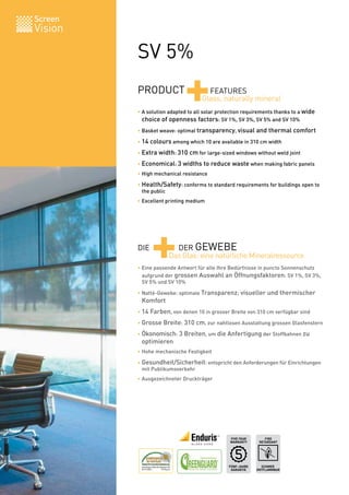 Screen
Vision

         SV 5%
         PRODUCT
                            +        FEATURES
                                   Glass, naturally mineral
         • A solution adapted to all solar protection requirements thanks to a wide
         	 choice of openness factors: SV 1%, SV 3%, SV 5% and SV 10%
         • Basket weave: optimal transparency, visual and thermal comfort

         • 14 colours among which 10 are available in 310 cm width

         • Extra width: 310 cm for large-sized windows without weld joint

         • Economical: 3 widths to reduce waste when making fabric panels
         • High mechanical resistance

         • Health/Safety: conforms to standard requirements for buildings open to
         	 the public
         • Excellent printing medium




         DIE
               +       DER GEWEBE
                     Das Glas: eine natürliche Mineralressource
         • Eine passende Antwort für alle Ihre Bedürfnisse in puncto Sonnenschutz
         	 aufgrund der grossen Auswahl an Öffnungsfaktoren: SV 1%, SV 3%,
         	 SV 5% und SV 10%

         • Natté-Gewebe: optimale Transparenz; visueller und thermischer
         	 Komfort
         • 14 Farben, von denen 10 in grosser Breite von 310 cm verfügbar sind

         • Grosse Breite: 310 cm, zur nahtlosen Ausstattung grossen Glasfenstern

         • Ökonomisch: 3 Breiten, um die Anfertigung der Stoffbahnen zu
         	 optimieren
         • Hohe mechanische Festigkeit

         • Gesundheit/Sicherheit: entspricht den Anforderungen für Einrichtungen
         	 mit Publikumsverkehr
         • Ausgezeichneter Druckträger




                                               FIVE YEAR        FIRE
                                               WARRANTY      RETARDANT




                                               FÜNF-JAHRE     SCHWER
                                                GARANTIE    ENTFLAMMBAR   BV 0062
 