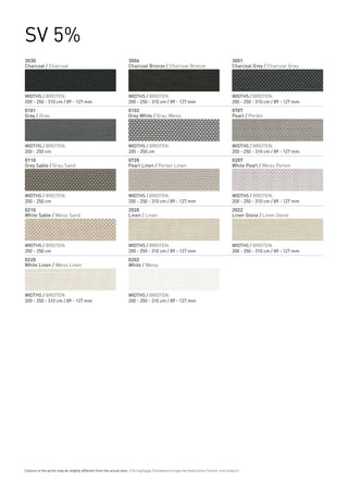 SV 5%
3030                                                              3006                                                              3001
Charcoal / Charcoal                                               Charcoal Bronze / Charcoal Bronze                                 Charcoal Grey / Charcoal Grau




WIDTHS / BREITEN:                                                 WIDTHS / BREITEN:                                                 WIDTHS / BREITEN:
200 - 250 - 310 cm / 89 - 127 mm                                  200 - 250 - 310 cm / 89 - 127 mm                                  200 - 250 - 310 cm / 89 - 127 mm
0101                                                              0102                                                              0707
Grey / Grau                                                       Grey White / Grau Weiss                                           Pearl / Perlen




WIDTHS / BREITEN:                                                 WIDTHS / BREITEN:                                                 WIDTHS / BREITEN:
200 - 250 cm                                                      200 - 250 cm                                                      200 - 250 - 310 cm / 89 - 127 mm
0110                                                              0720                                                              0207
Grey Sable / Grau Sand                                            Pearl Linen / Perlen Linen                                        White Pearl / Weiss Perlen




WIDTHS / BREITEN:                                                 WIDTHS / BREITEN:                                                 WIDTHS / BREITEN:
200 - 250 cm                                                      200 - 250 - 310 cm / 89 - 127 mm                                  200 - 250 - 310 cm / 89 - 127 mm
0210                                                              2020                                                              2022
White Sable / Weiss Sand                                          Linen / Linen                                                     Linen Stone / Linen Stone




WIDTHS / BREITEN:                                                 WIDTHS / BREITEN:                                                 WIDTHS / BREITEN:
200 - 250 cm                                                      200 - 250 - 310 cm / 89 - 127 mm                                  200 - 250 - 310 cm / 89 - 127 mm
0220                                                              0202
White Linen / Weiss Linen                                         White / Weiss




WIDTHS / BREITEN:                                                 WIDTHS / BREITEN:
200 - 250 - 310 cm / 89 - 127 mm                                  200 - 250 - 310 cm / 89 - 127 mm




Colours in the prints may be slightly different from the actual ones. / Geringfügige Farbabweichungen bei bedruckten Farben sind möglich.
 