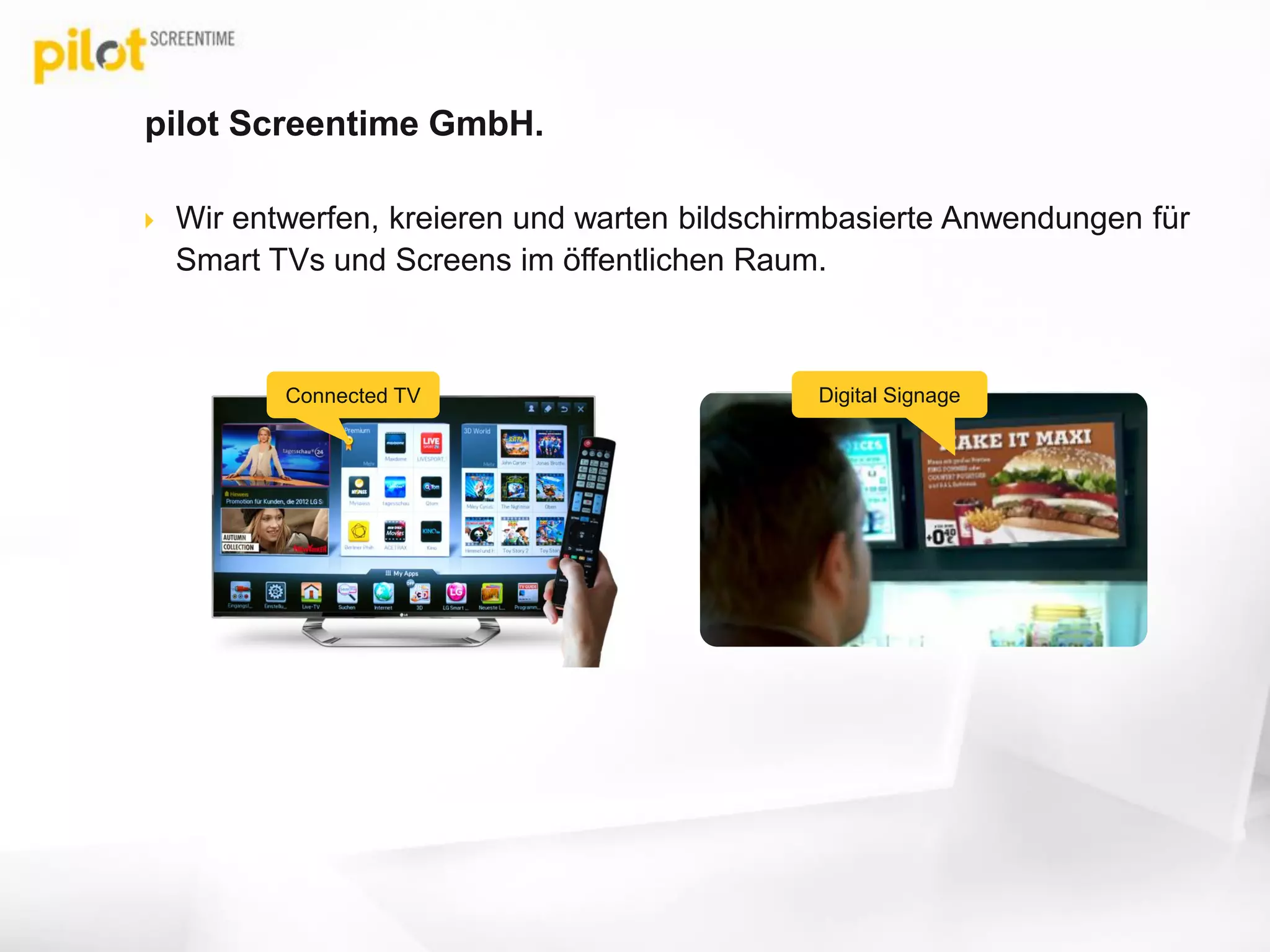 pilot Screentime GmbH.
 Wir entwerfen, kreieren und warten bildschirmbasierte Anwendungen für
Smart TVs und Screens im öffentlichen Raum.
Connected TV Digital Signage
www.screentime.de
 