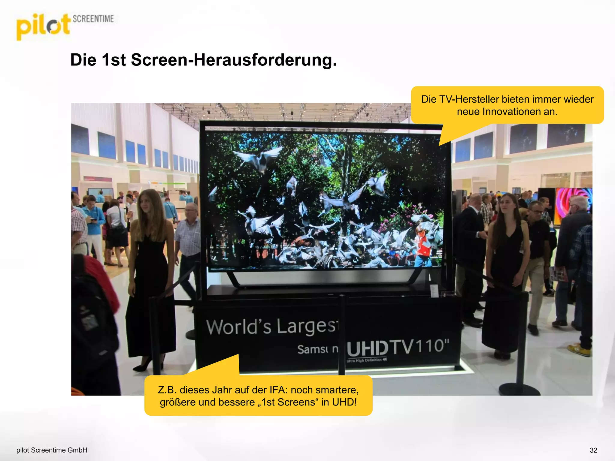 Die 1st Screen-Herausforderung.
pilot Screentime GmbH 32
Die TV-Hersteller bieten immer wieder
neue Innovationen an.
Z.B. dieses Jahr auf der IFA: noch smartere,
größere und bessere „1st Screens“ in UHD!
 