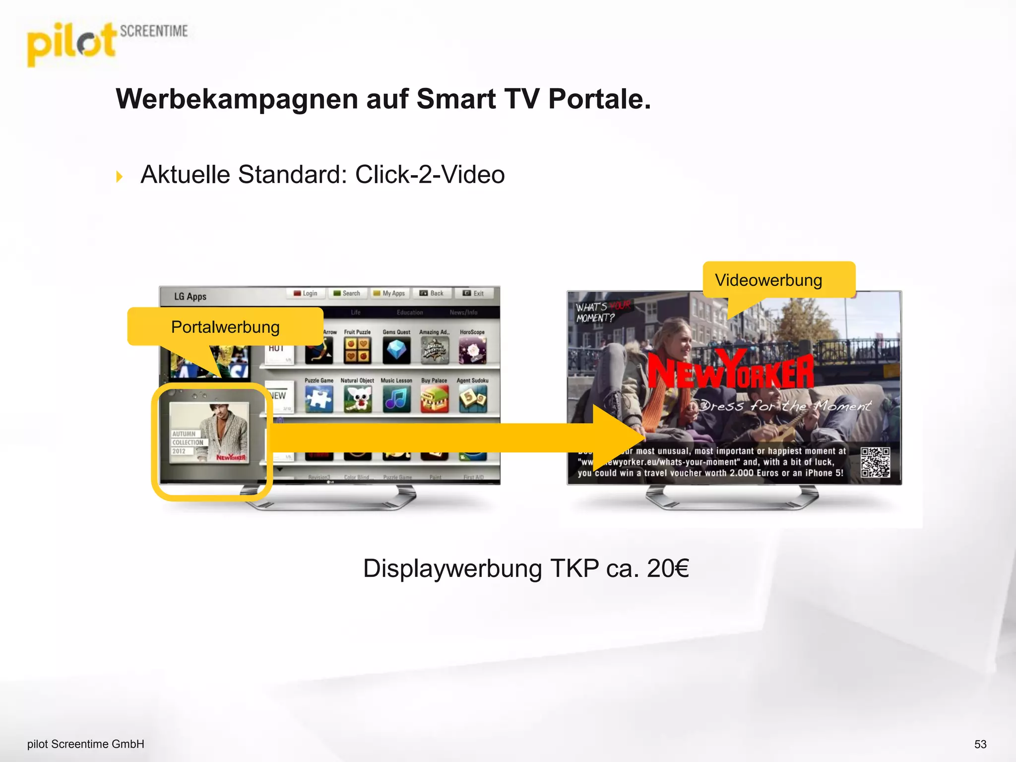 Die Werbemöglichkeiten „In-App“.
pilot Screentime GmbH 53
Wallpaper /
Promotionsflächen
Standard-Banner
Pre, Mid & Post-Roll Werbung
App Launch o. Interstitial
Videowerbung
Videowerbung TKP ca. 30€
 