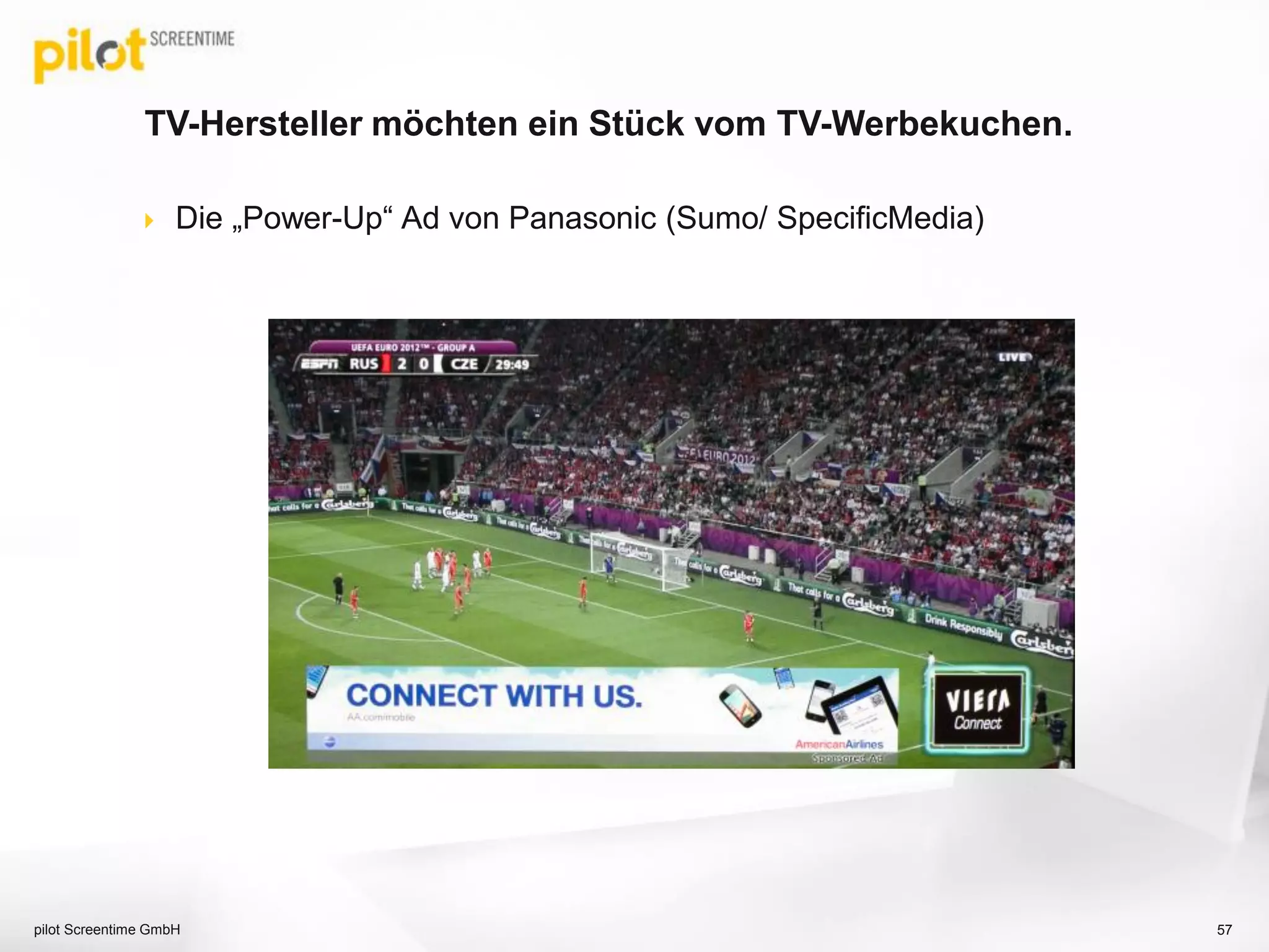 Die 3 zentralen Qualitätskriterien für Videowerbung!
pilot Screentime 57
Möglichst lange und
aktive Wahrnehmung des
Spots durch den User.
Audiovisuelle
Wahrnehmung
des Spots.
Professioneller,
brandsafe Content für
die Spotausspielung.
 