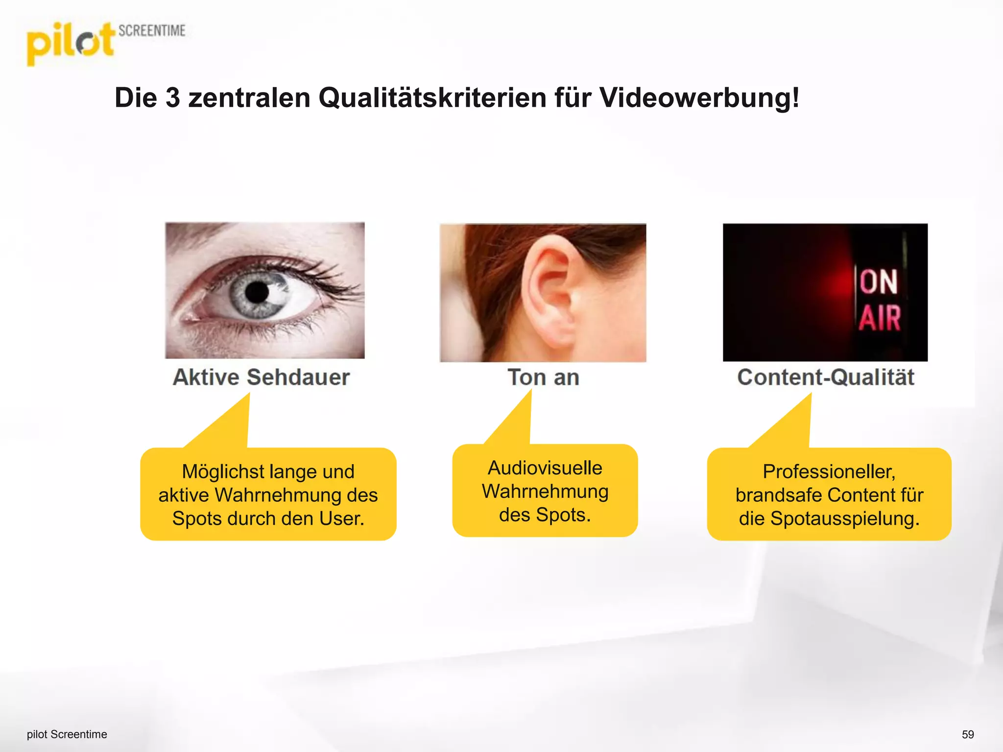 Die Aufmerksamkeit bei Smart TV Advertising ist sehr hoch!
pilot Screentime GmbH 59
55% Awareness
* Quelle: Rovi Connected TV Viewer Research, April 2013, Base: Users of the Smart TV platform on connected Samsung/Sony
TV/BD Player or 2012 Panasonic/Toshiba connected TV Q1’13 (n=451); Ref: I1/I4
11% haben auf
Ads geklickt!
= difference Q1’13 vs. Q4’12
+8%
+14%
 