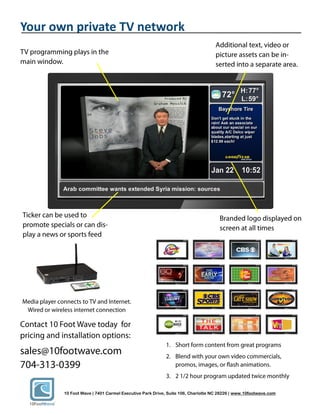 Your own private TV network




       10 Foot Wave | 7401 Carmel Executive Park Drive, Suite 106, Charlotte NC 28226 | www.10footwave.com
 