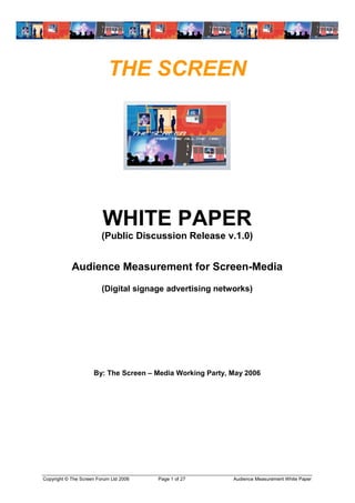 THE SCREEN




                         WHITE PAPER
                         (Public Discussion Release v.1.0)


            Audience Measurement for Screen-Media
                         (Digital signage advertising networks)




                     By: The Screen –Media Working Party, May 2006




Copyright © The Screen Forum Ltd 2006   Page 1 of 27      Audience Measurement White Paper
 