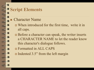 Script Elements
 Character Name
 When introduced for the first time, write it in
all caps.
 Before a character can speak, the writer inserts
a CHARACTER NAME to let the reader know
this character's dialogue follows.
 Formatted in ALL CAPS
 Indented 3.5” from the left margin
 