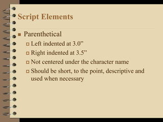 Script Elements
 Parenthetical
 Left indented at 3.0”
 Right indented at 3.5”
 Not centered under the character name
 Should be short, to the point, descriptive and
used when necessary
 