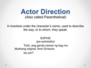 Actor Direction
(Also called Parenthetical)
In brackets under the character’s name, used to describe
the way, or to whom, they speak.
SOPHIE
(pa-sarkastiko)
Trish, ang ganda naman ng bag mo.
Mukhang original, from Divisoria
ba yan?
 