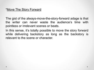 *Move The Story Forward
The gist of the always-move-the-story-forward adage is that
the writer can never waste the audience’s time with
pointless or irrelevant scenes or beats.
In this sense, it’s totally possible to move the story forward
while delivering backstory as long as the backstory is
relevant to the scene or character.
 