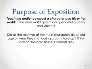 Purpose of Exposition
Teach the audience about a character and his or her
world: is the story world quaint and peaceful or scary
and violent?
Did all the relatives of the main characters die of old
age or were they shot during a bank hold-up? Think
Batman. How did Bruce’s parents die?
 