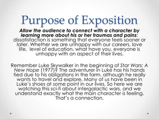 Purpose of Exposition
Allow the audience to connect with a character by
learning more about his or her traumas and pains:
dissatisfaction is something that everyone feels sooner or
later. Whether we are unhappy with our careers, love
life, level of education, what have you, everyone is
unhappy with an aspect of their lives.
Remember Luke Skywalker in the beginning of Star Wars: A
New Hope (1977)? The adventurer in Luke has his hands
tied due to his obligations in the farm, although he really
wants to travel and explore. Many of us have been in
Luke’s shoes at some point in our lives. So here we are
watching this sci-fi about intergalactic wars, and we
understand exactly what the main character is feeling.
That’s a connection.
 