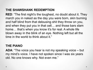 THE SHAWSHANK REDEMPTION
RED: “The first night’s the toughest, no doubt about it. They
march you in naked as the day you were born, skin burning
and half blind from that delousing shit they throw on you,
and when they put you in that cell… and those bars slam
home… that’s when you know it’s for real. A whole life
blown away in the blink of an eye. Nothing left but all the
time in the world to think about it.”
THE PIANO
ADA: “The voice you hear is not my speaking voice – but
my mind’s voice. I have not spoken since I was six years
old. No one knows why. Not even me.”
 